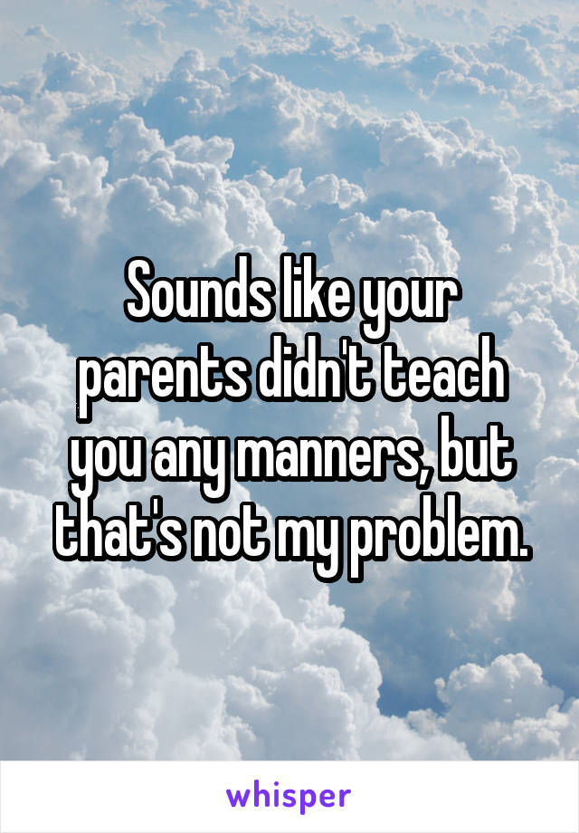 Sounds like your parents didn't teach you any manners, but that's not my problem.