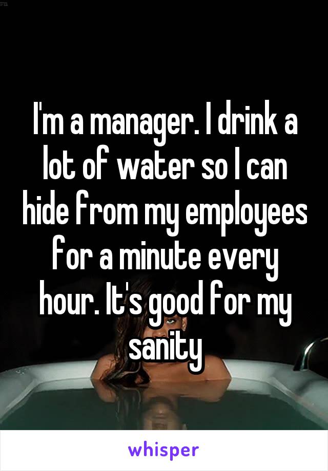 I'm a manager. I drink a lot of water so I can hide from my employees for a minute every hour. It's good for my sanity