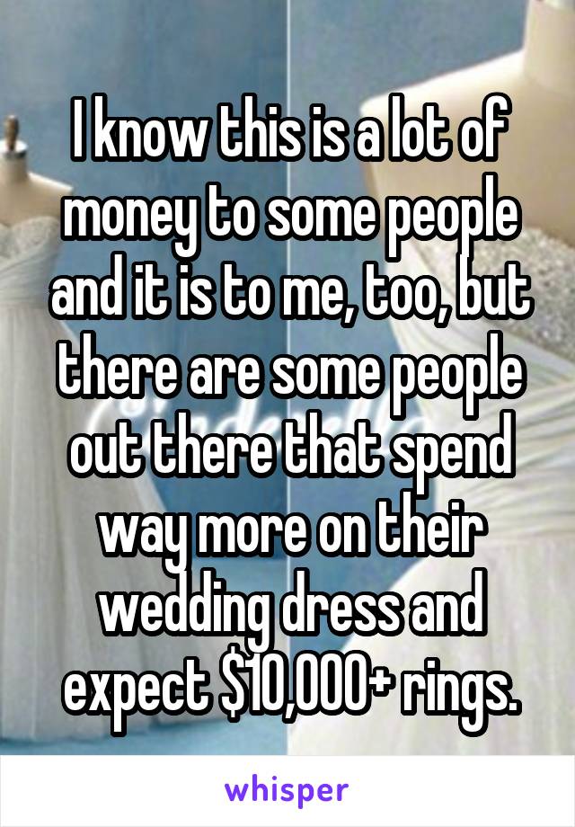 I know this is a lot of money to some people and it is to me, too, but there are some people out there that spend way more on their wedding dress and expect $10,000+ rings.