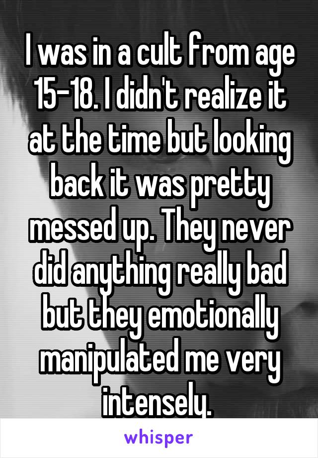 I was in a cult from age 15-18. I didn't realize it at the time but looking back it was pretty messed up. They never did anything really bad but they emotionally manipulated me very intensely. 