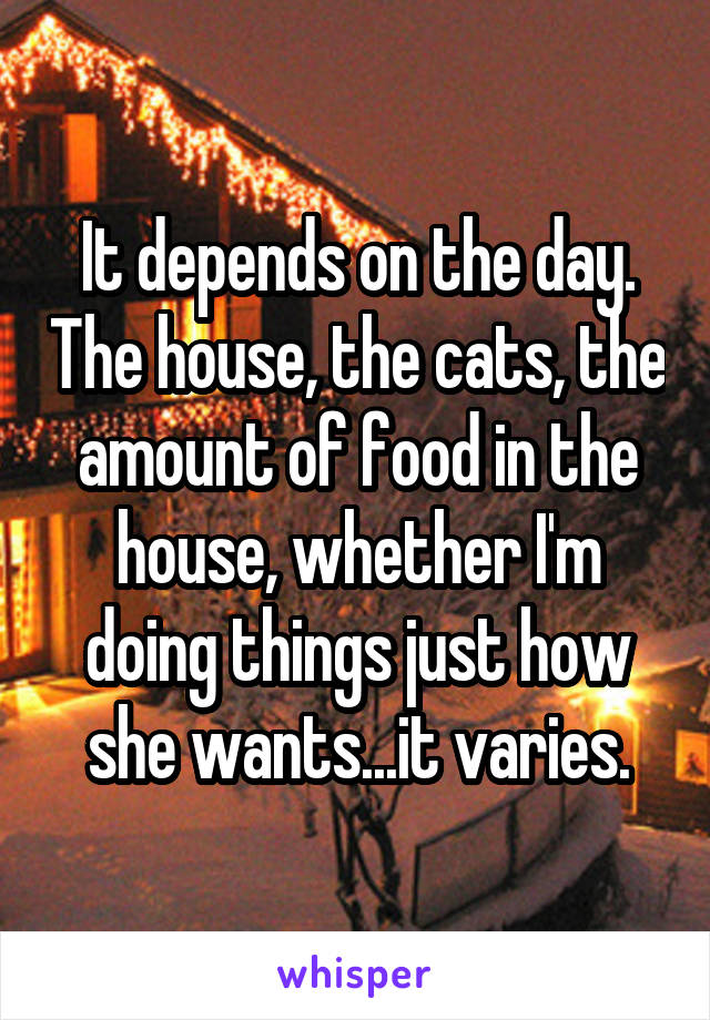 It depends on the day. The house, the cats, the amount of food in the house, whether I'm doing things just how she wants...it varies.