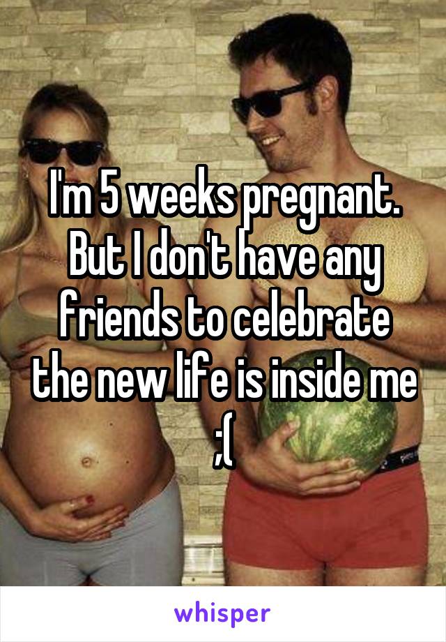 I'm 5 weeks pregnant. But I don't have any friends to celebrate the new life is inside me ;(