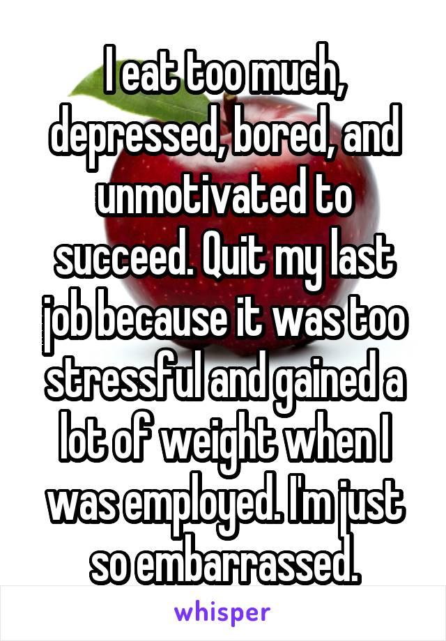 I eat too much, depressed, bored, and unmotivated to succeed. Quit my last job because it was too stressful and gained a lot of weight when I was employed. I'm just so embarrassed.