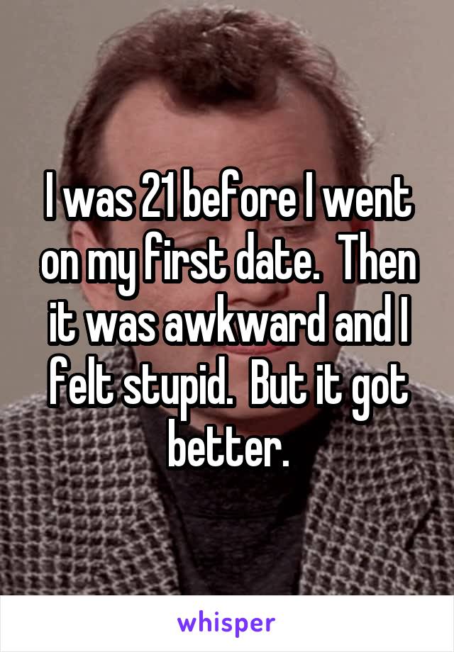 I was 21 before I went on my first date.  Then it was awkward and I felt stupid.  But it got better.