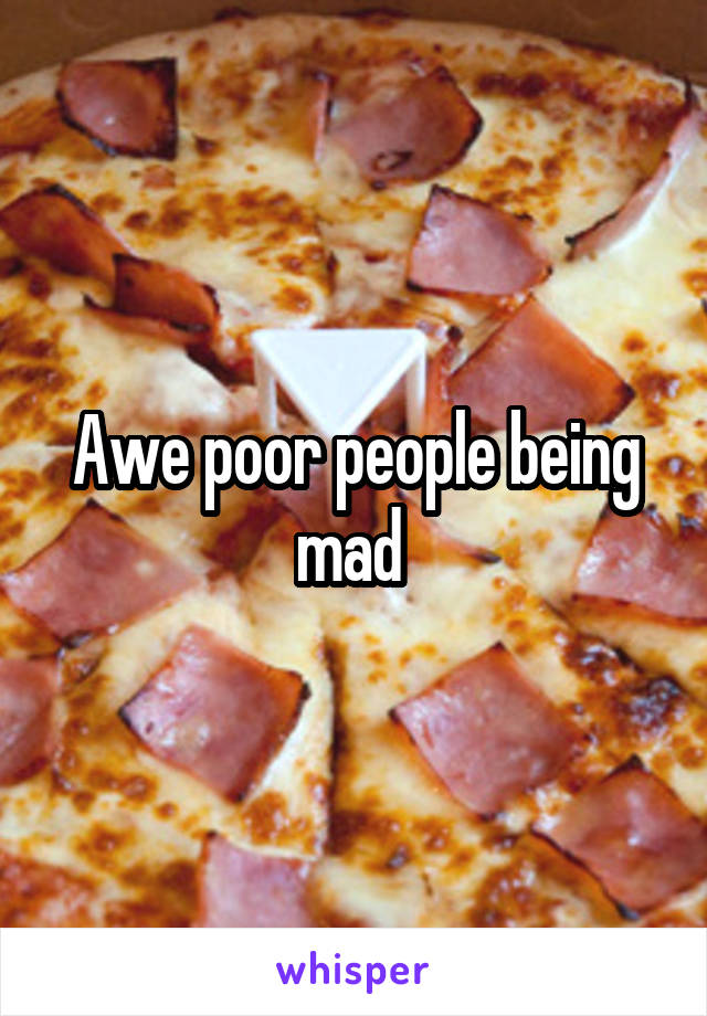 Awe poor people being mad 