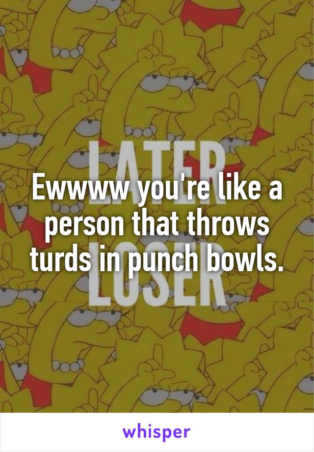 Ewwww you're like a person that throws turds in punch bowls.