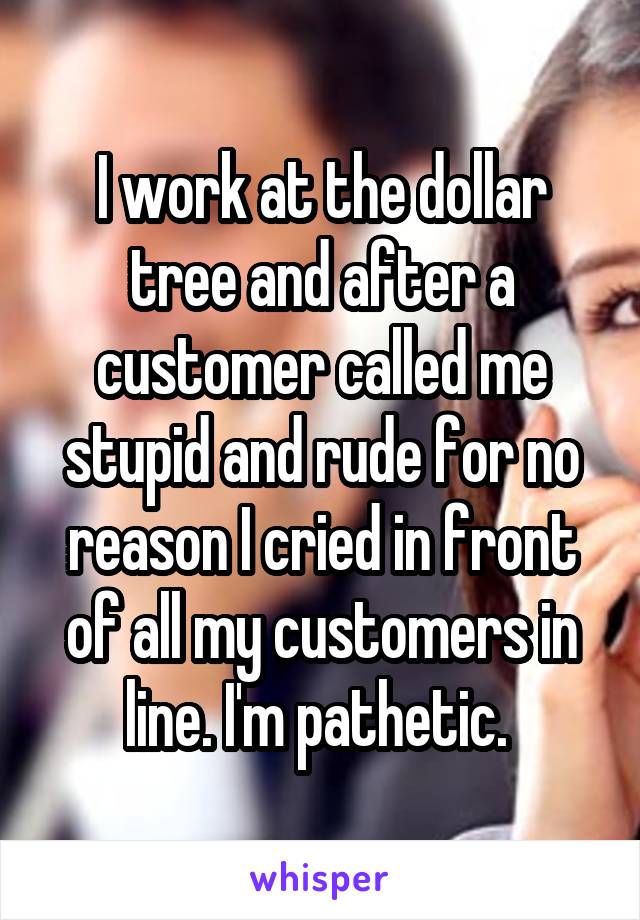 I work at the dollar tree and after a customer called me stupid and rude for no reason I cried in front of all my customers in line. I'm pathetic. 