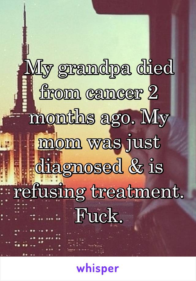 My grandpa died from cancer 2 months ago. My mom was just diagnosed & is refusing treatment. Fuck.