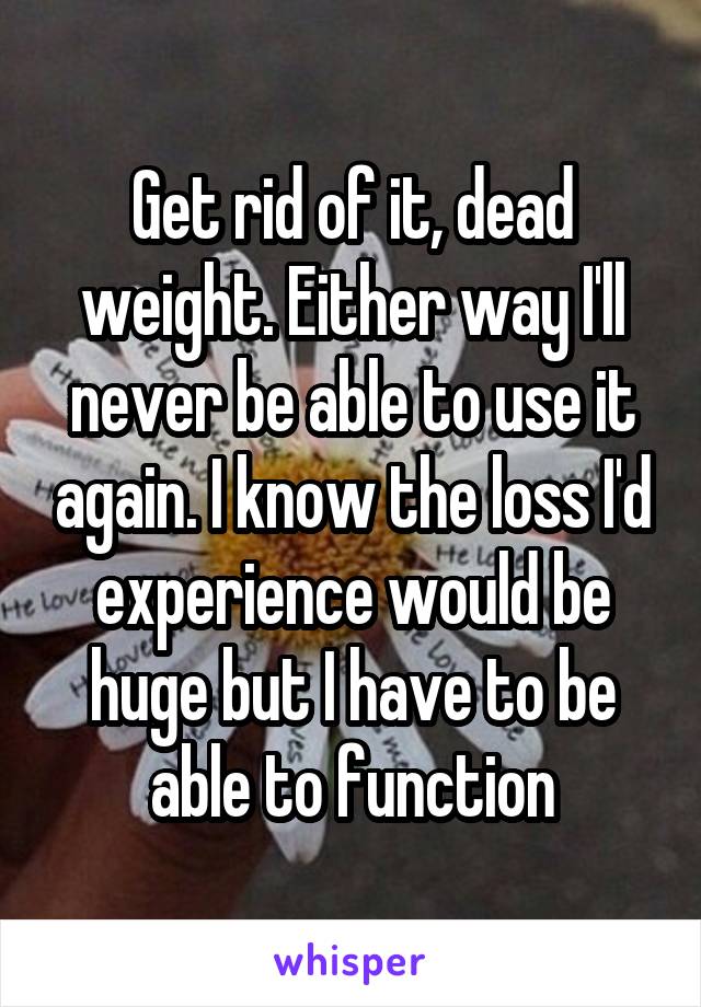Get rid of it, dead weight. Either way I'll never be able to use it again. I know the loss I'd experience would be huge but I have to be able to function