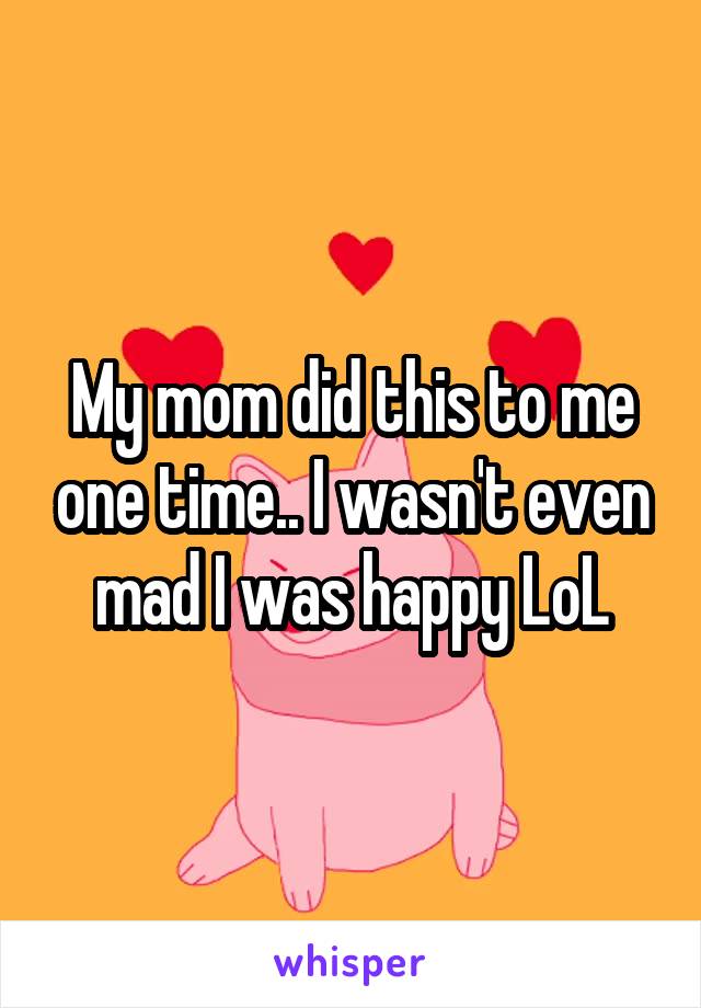My mom did this to me one time.. I wasn't even mad I was happy LoL