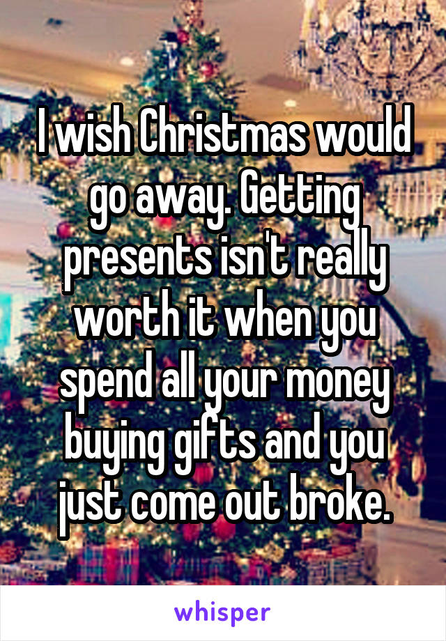 I wish Christmas would go away. Getting presents isn't really worth it when you spend all your money buying gifts and you just come out broke.