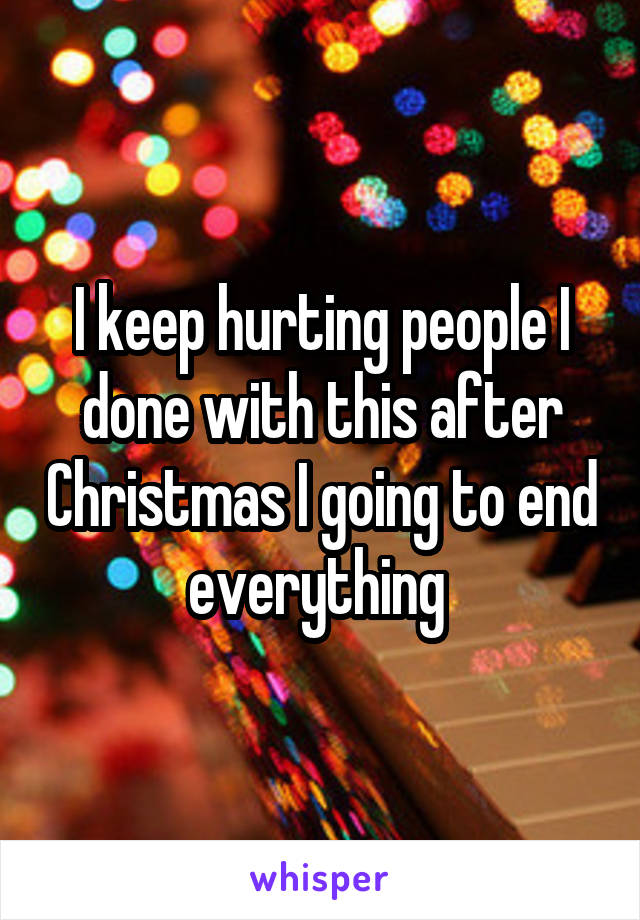 I keep hurting people I done with this after Christmas I going to end everything 