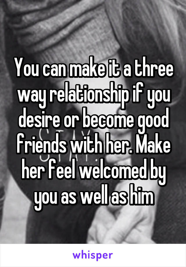 You can make it a three way relationship if you desire or become good friends with her. Make her feel welcomed by you as well as him
