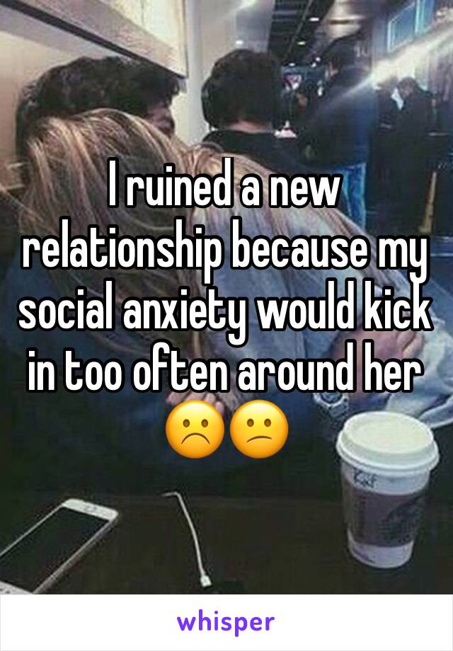 I ruined a new relationship because my social anxiety would kick in too often around her
☹️😕