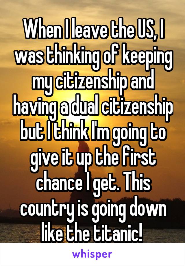 When I leave the US, I was thinking of keeping my citizenship and having a dual citizenship but I think I'm going to give it up the first chance I get. This country is going down like the titanic! 