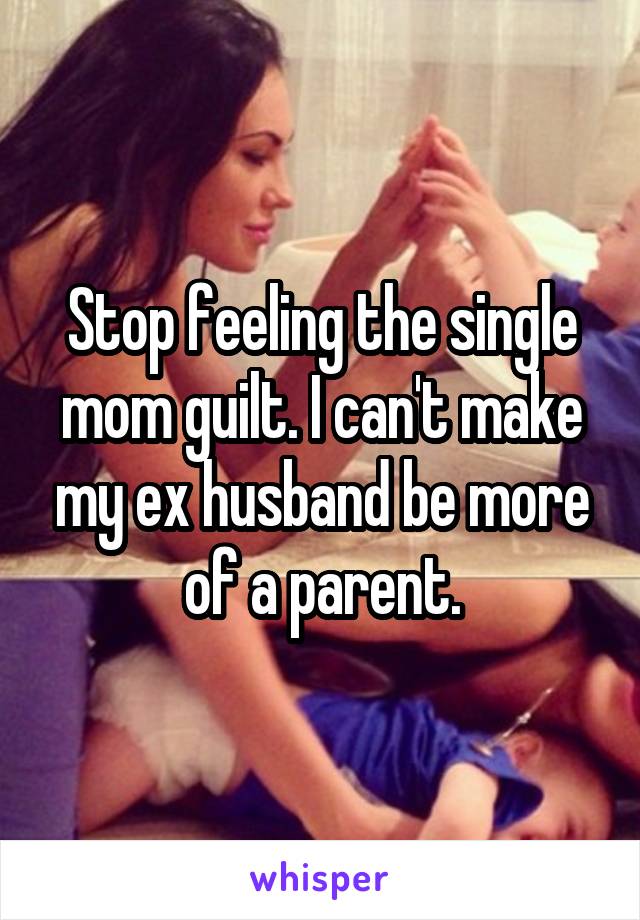 Stop feeling the single mom guilt. I can't make my ex husband be more of a parent.