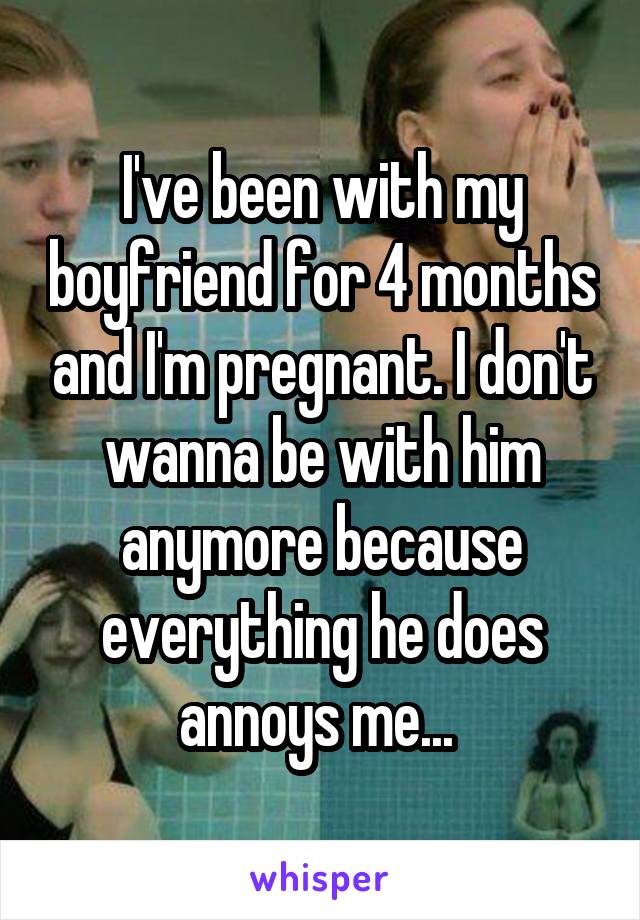 I've been with my boyfriend for 4 months and I'm pregnant. I don't wanna be with him anymore because everything he does annoys me... 