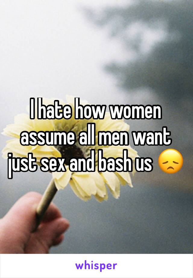 I hate how women assume all men want just sex and bash us 😞