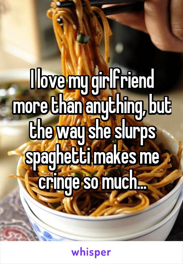 I love my girlfriend more than anything, but the way she slurps spaghetti makes me cringe so much...