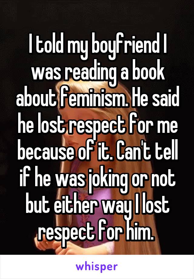 I told my boyfriend I was reading a book about feminism. He said he lost respect for me because of it. Can't tell if he was joking or not but either way I lost respect for him. 