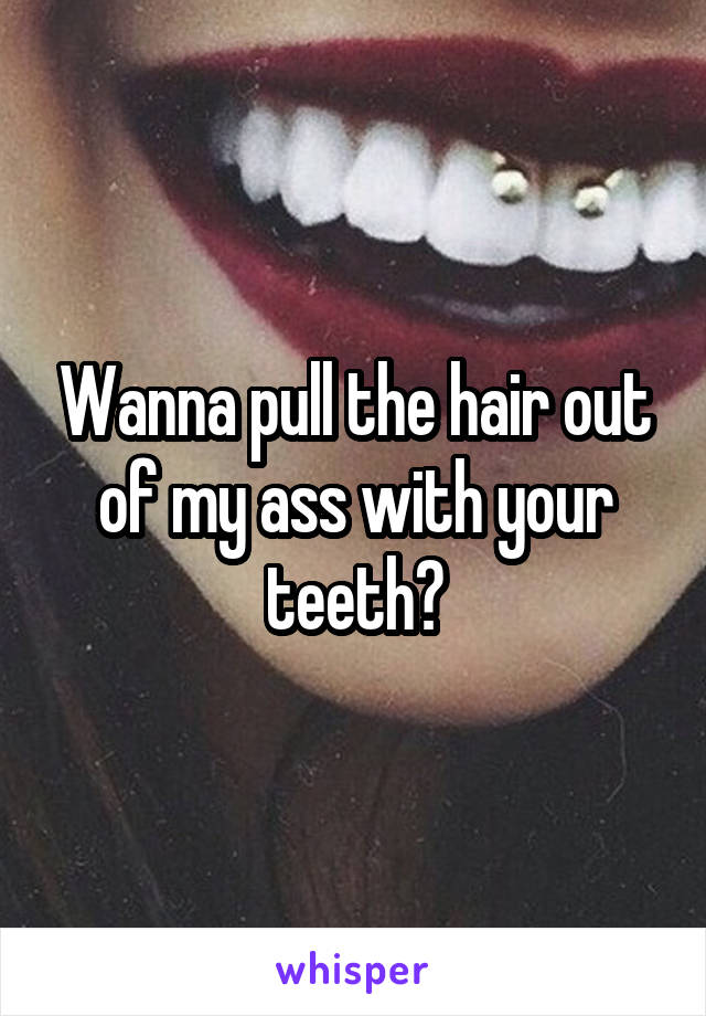 Wanna pull the hair out of my ass with your teeth?