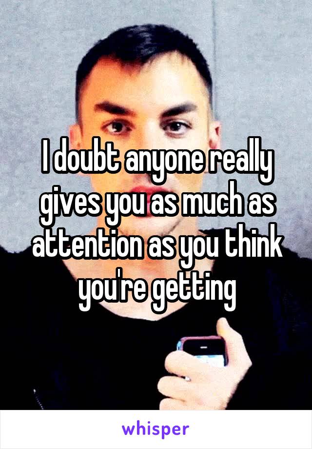 I doubt anyone really gives you as much as attention as you think you're getting