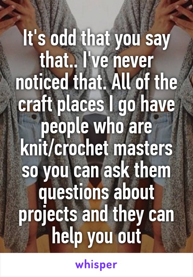 It's odd that you say that.. I've never noticed that. All of the craft places I go have people who are knit/crochet masters so you can ask them questions about projects and they can help you out