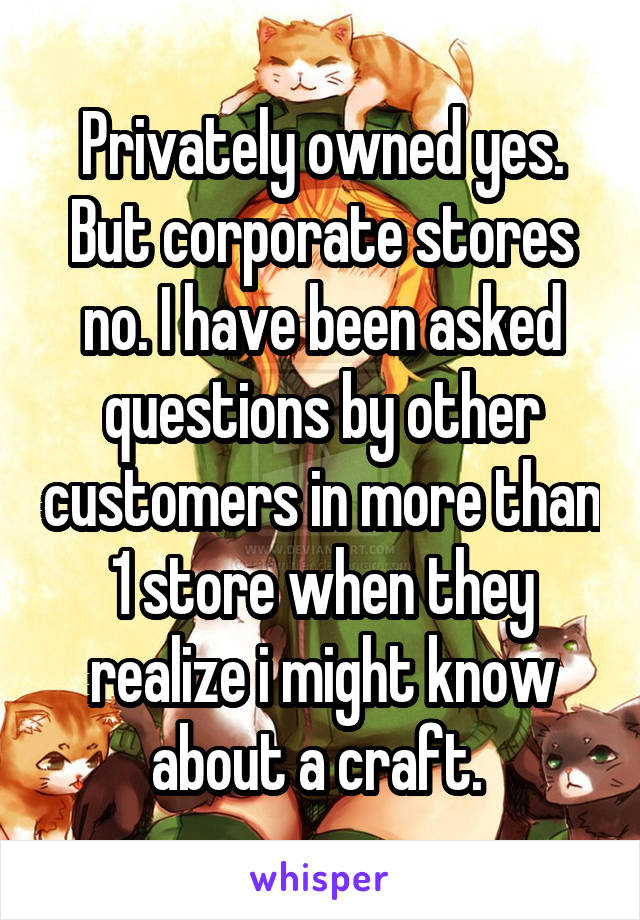 Privately owned yes. But corporate stores no. I have been asked questions by other customers in more than 1 store when they realize i might know about a craft. 