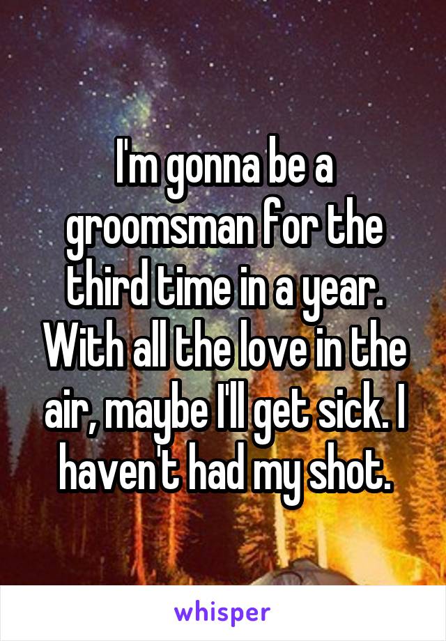 I'm gonna be a groomsman for the third time in a year. With all the love in the air, maybe I'll get sick. I haven't had my shot.