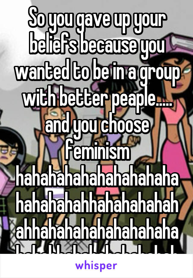 So you gave up your beliefs because you wanted to be in a group with better peaple..... and you choose feminism hahahahahahahahahahahahahahahhahahahahahahhahahahahahahahahahahahhahahahahahahah