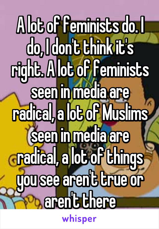 A lot of feminists do. I do, I don't think it's right. A lot of feminists seen in media are radical, a lot of Muslims seen in media are radical, a lot of things you see aren't true or aren't there