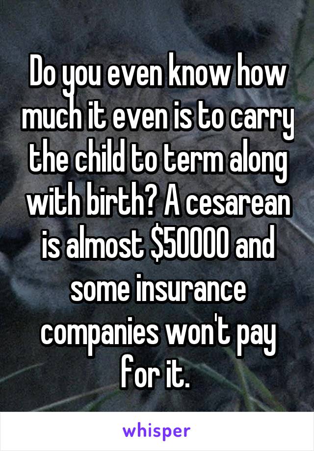 Do you even know how much it even is to carry the child to term along with birth? A cesarean is almost $50000 and some insurance companies won't pay for it. 