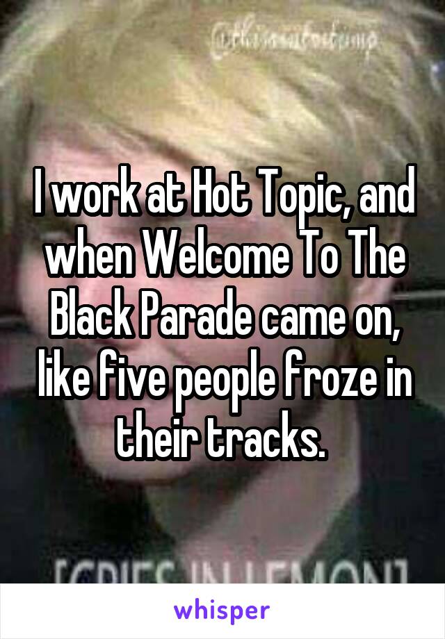 I work at Hot Topic, and when Welcome To The Black Parade came on, like five people froze in their tracks. 