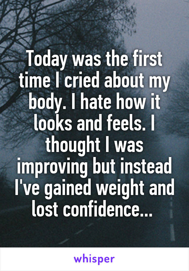 Today was the first time I cried about my body. I hate how it looks and feels. I thought I was improving but instead I've gained weight and lost confidence... 