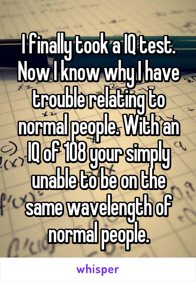 I finally took a IQ test. Now I know why I have trouble relating to normal people. With an IQ of 108 your simply unable to be on the same wavelength of normal people.