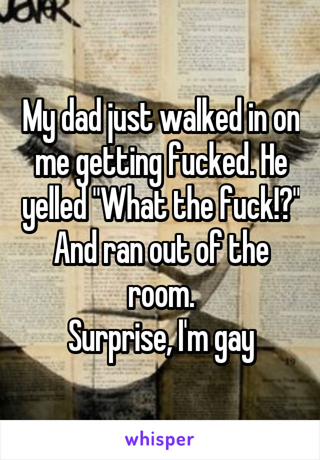 My dad just walked in on me getting fucked. He yelled "What the fuck!?" And ran out of the room.
Surprise, I'm gay