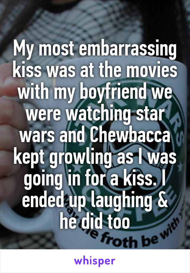 My most embarrassing kiss was at the movies with my boyfriend we were watching star wars and Chewbacca kept growling as I was going in for a kiss. I ended up laughing & he did too