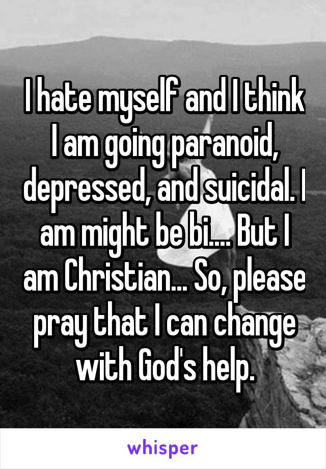 I hate myself and I think I am going paranoid, depressed, and suicidal. I am might be bi.... But I am Christian... So, please pray that I can change with God's help.