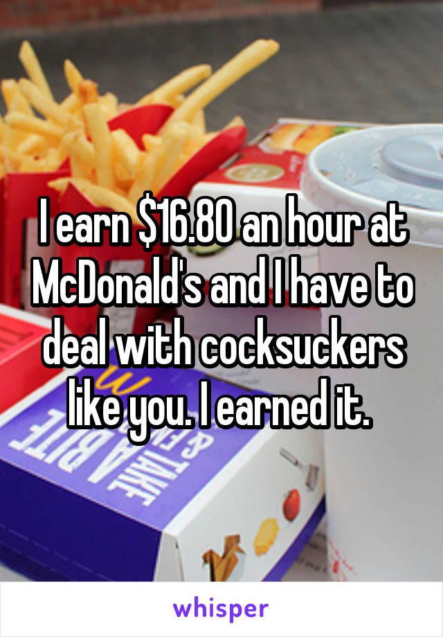 I earn $16.80 an hour at McDonald's and I have to deal with cocksuckers like you. I earned it. 