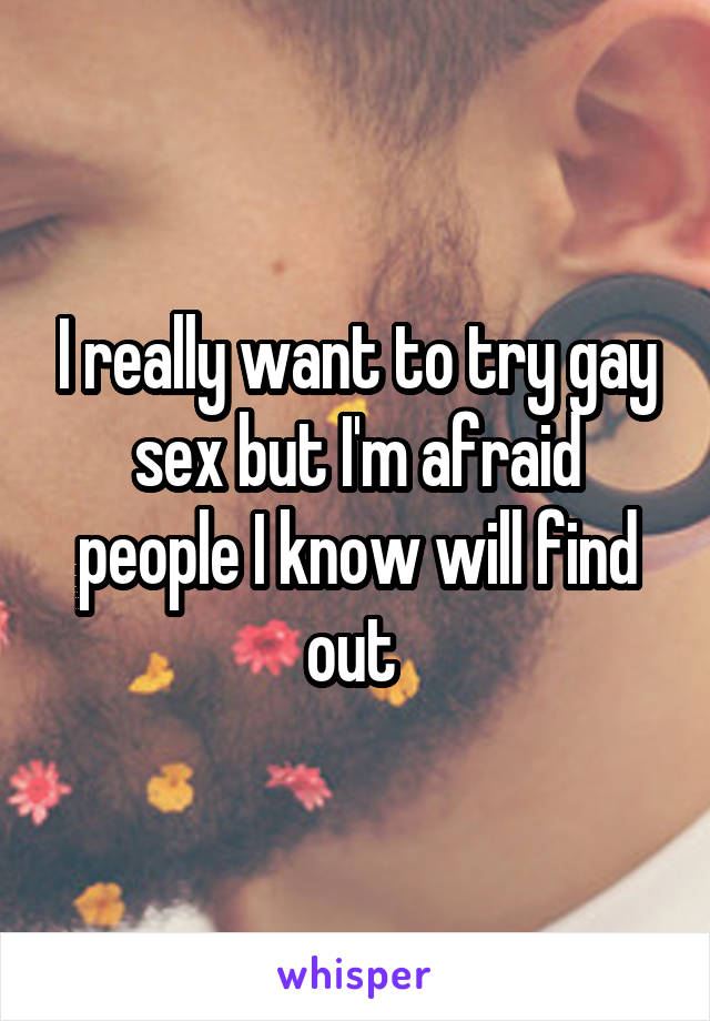 I really want to try gay sex but I'm afraid people I know will find out 