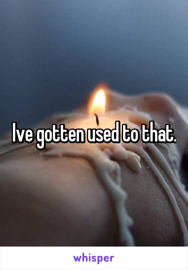 Ive gotten used to that.