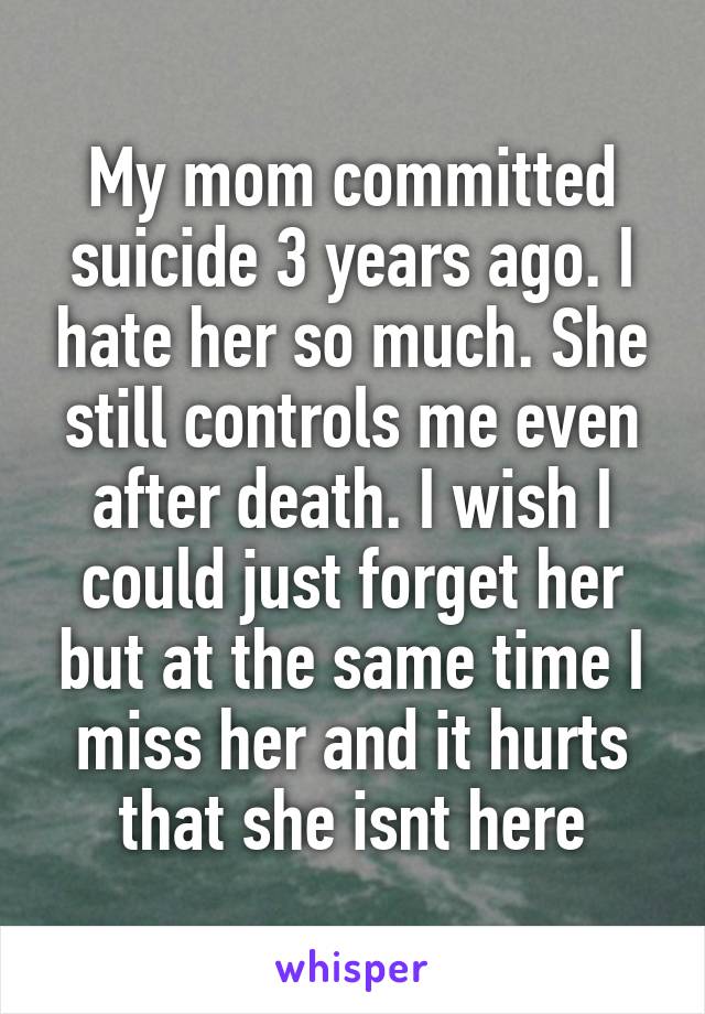 My mom committed suicide 3 years ago. I hate her so much. She still controls me even after death. I wish I could just forget her but at the same time I miss her and it hurts that she isnt here