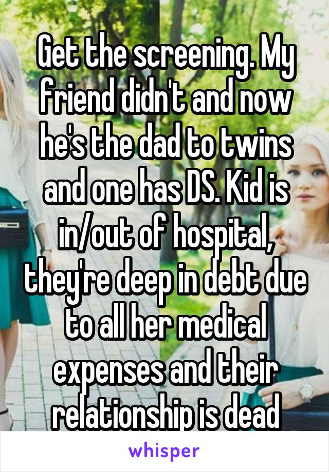 Get the screening. My friend didn't and now he's the dad to twins and one has DS. Kid is in/out of hospital, they're deep in debt due to all her medical expenses and their relationship is dead