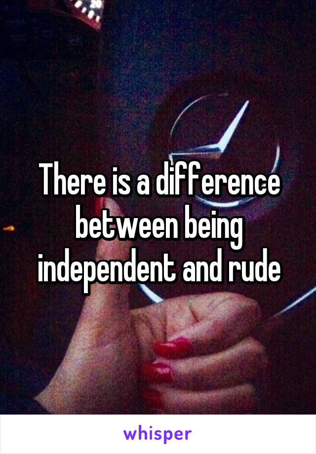 There is a difference between being independent and rude