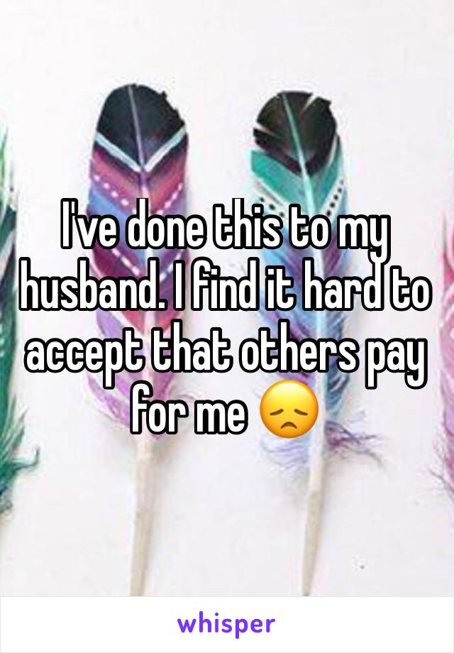 I've done this to my husband. I find it hard to accept that others pay for me 😞