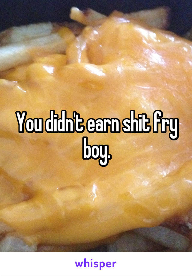 You didn't earn shit fry boy.