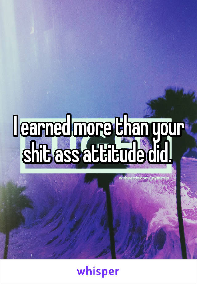 I earned more than your shit ass attitude did. 