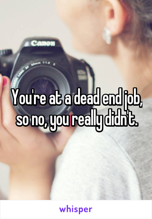 You're at a dead end job, so no, you really didn't.