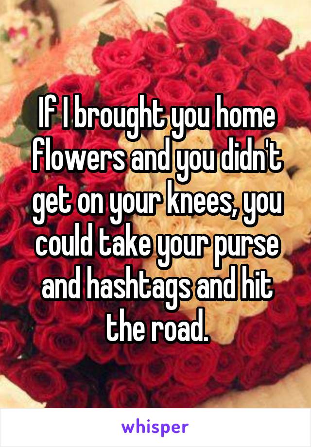 If I brought you home flowers and you didn't get on your knees, you could take your purse and hashtags and hit the road.