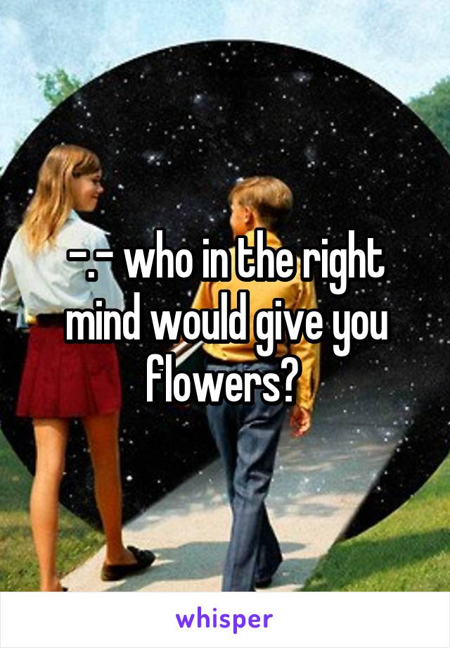 -.- who in the right mind would give you flowers? 